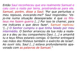 1 Samuel 28,1.3-20: “Ora, naqueles dias os filisteus
concentraram as tropas para a guerra, […] Então
Saul ordenou aos seus servos: 'Procurai-me uma
mulher entendida em evocar os mortos, pois quero
ir a ela e consultá-la'. Os seus homens lhe respon-
deram: 'Olha, há uma mulher assim em Endor' […]
Chegaram à casa da mulher de noite. Então ele
disse: 'Por favor, adivinha para mim por meio da ne-
cromancia e evoca-me aquele que eu te disser!' […]
Então a mulher perguntou: 'A quem devo evocar?' E
ele respondeu: 'Evoca-me a Samuel'. […] a mulher
avistou Samuel, […] O rei lhe replicou: '[…] Vamos,
o que estás vendo?' A mulher respondeu: 'Estou
vendo um espírito subindo das profundezas da ter-
ra'. […] 'É um homem velho que está subindo, en-
volto num manto'. ==>
 
