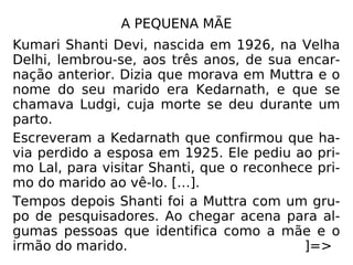 A PEQUENA MÃE
Kumari Shanti Devi, nascida
em 1926, na Velha Delhi, lem-
brou-se, aos três anos, de sua
encarnação anterior. Dizia
que morava em Muttra e o
nome do seu marido era
Kedarnath, e que se chamava
Ludgi, cuja morte se deu
durante um par-to.
Escreveram a Kedarnath que confirmou que ha-
via perdido a esposa em 1925. Ele pediu ao pri-
mo Lal, para visitar Shanti, que o reconhece
primo do marido ao vê-lo. […].
 