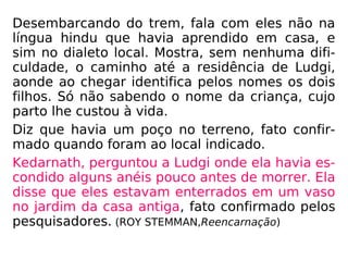 Tempos depois Shanti foi a Muttra com um gru-
po de pesquisadores. Ao chegar acena para al-
gumas pessoas que identifica como a mãe e o
irmão do marido.
Desembarcando do trem, fala com eles não na
língua hindu que havia aprendido em casa, e
sim no dialeto local. Mostra, sem nenhuma difi-
culdade, o caminho até a residência de Ludgi,
aonde ao chegar identifica pelos nomes os dois
filhos. Só não sabendo o nome da criança, cujo
parto lhe custou à vida.
Diz que havia um poço no terreno, fato confir-
mado quando foram ao local indicado.
 