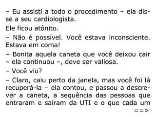 Mais tarde, a mulher contou que, enquanto a
equipe trabalhava, ela flutuara sobre seu pró
prio corpo e assistira a todo o procedimento
de um ponto acima da mesa de remédios,
perto da janela. Ela via tudo que estava acon
tecendo em volta de seu corpo, ouvia tudo o
que os médicos diziam, mas, para sua frustra
ção, ninguém podia ouvi-la.
Os esforços dos médicos deram resultados e
a mulher voltou à vida.
==>
 