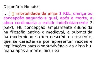 Dicionário Houaiss:
“[…]  imortalidade da alma 1 REL. crença
ou concepção segundo a qual, após a morte,
a alma continuaria a existir indefinidamente
2 p.ext. FIL concepção amplamente difundida
na filosofia antiga e medieval, e submetida
na modernidade a um descrédito crescente,
que se caracteriza por apresentar razões e
explicações para a sobrevivência da alma hu-
mana após a morte.” (HOUAISS)
 