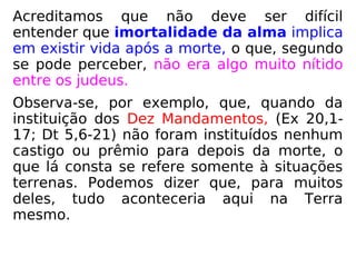 Dizendo-se imortalidade da alma significa
entender, por óbvio, que existe vida após a
morte, mas, segundo se pode perceber, isso
não era algo muito nítido entre os judeus.
Observa-se que, quando da instituição dos
Dez Mandamentos (Ex 20,1-17 e Dt 5,6-21),
não há qualquer menção a castigo ou prêmio
para depois da morte.
Tudo que lá consta se refere somente à
situa-ções terrenas. Conclui-se, portanto,
que, para a maioria deles, tudo se dava aqui
na Terra mesmo. Uma visão bem
materialista.
 