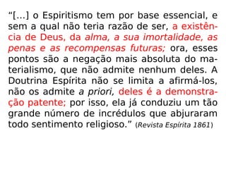 150. A alma, após a morte, conserva a sua
individualidade?
“Sim; jamais a perde. Que seria ela, se não a
conservasse?”
a) Como comprova a alma a sua individuali-
dade, uma vez que não tem mais corpo ma-
terial?
“Continua a ter um fluido que lhe é próprio,
haurido na atmosfera do seu planeta, e que
guarda a aparência de sua última encarna-
ção: seu perispírito.”
 