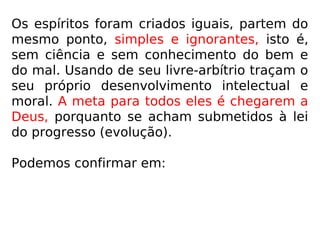 “As almas são criadas simples e ignorantes,
isto é sem ciência e sem conhecimento do
bem e do mal, mas com igual aptidão para
tudo. A princípio, encontram-se numa espé-
cie de infância, sem vontade própria e sem
consciência perfeita de sua existência. Pouco
a pouco o livre-arbítrio se desenvolve, ao
mesmo tempo que as ideias.” (O que é o Espiritis-
mo, q. 114)
 