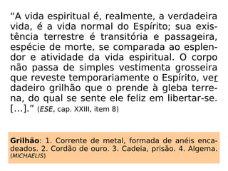 A verdade é que, apesar de passarmos por in
contáveis reencarnações, a nossa vida como
Espírito é única. Como assim? – alguém po-
derá perguntar-nos. É fácil entender, pois a
nossa verdadeira vida é em Espírito, que é
única; porém, ele, o Espírito, passa por várias
experiências no corpo físico, visando o seu
progresso intelectual e moral.
Vejamos o seguinte quadro:
 