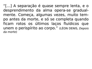 “[…] O desprendimento é rápido, a passa-
gem fácil, para aquele que cumpriu seus de-
veres, desvencilhou-se previamente das coi-
sas desse mundo e aspira aos bens espiritu-
ais. Há, ao contrário, luta, agonia prolongada
no espírito apegado à Terra, que só
conheceu os prazeres materiais e
negligenciou prepa-rar-se para a partida.”
(LÉON DENIS, Depois da mor-te)
 