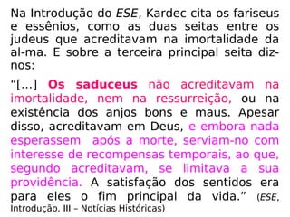 Sabemos que, à época de Jesus, as principais
seitas entre os judeus eram: os fariseus, os
saduceus e os essênios.
Na Introdução do Evangelho
Segundo o Espiritismo, Allan
Kardec cita os fariseus e es-
sênios, como as seitas que
acreditavam na imortalidade
da alma. E sobre os sadu-
ceus, ou seja, a terceira sei-
ta, nos diz:
 