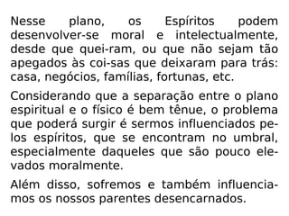 Devemos sempre ter em mente que somos
Espíritos, temporariamente presos a um cor-
po físico, que se nossa vida não é um mar de
rosas, é a que merecemos, pois hoje estamos
colhendo o que plantamos, seja nessa encar-
nação, seja em alguma outra das pretéritas.
A revolta nunca deve se instalar em nossos
corações, porquanto, sendo Deus misericor-
dioso e justo tudo aquilo que temos e que
passamos está na medida exata daquilo que
merecemos.
 