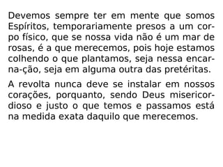 É imprescindível concentrar todo o nosso es-
forço naquilo que realmente tem valor para
nosso Espírito tal qual disse-nos Jesus: “Pois
que aproveitaria ao homem ganhar todo o
mundo e perder a sua alma?” (Mc 8,36).
Emmanuel, na análise desse passo, afirma:
”Lembra-te de viver, conquistando a glória
eterna do Espírito.” (CHICO XAVIER, Palavras de vida
eterna)
 