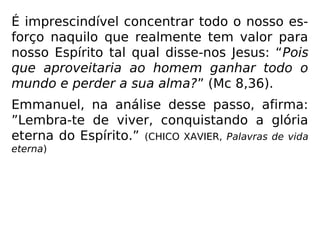 Para a nossa reflexão:
“Espírito imortal, encarnado ou livre!... Se
queres transpor com rapidez a escala árdua
e magnífica dos mundos, alcançar as regiões
etéreas, atira para longe tudo o que torna ar-
rastados os teus passos e pode obstar-te
voo. Deixa à Terra o que à Terra pertence, e
só as-pira aos tesouros eternos; trabalha, ora
a Deus, consola, auxilia, ama, oh! Ama até
ao sacrifício, cumpre o teu dever a qualquer
pre-ço mesmo que perca a vida... Só assim
seme-arás o germe da tua felicidade futura.”
(LÉON DENIS, Depois da morte)
 