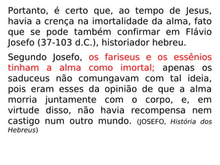 “[…] Os saduceus não acreditavam na imor-
talidade, nem na ressurreição, ou na existên-
cia dos anjos bons e maus. Apesar disso,
acreditavam em Deus, e embora nada espe-
rassem após a morte, serviam-no com inte-
resse de recompensas temporais, ao que, se-
gundo acreditavam, se limitava a sua provi-
dência. A satisfação dos sentidos era para
eles o fim principal da vida.” (ESE, Introdução, III –
Notícias Históricas)
 