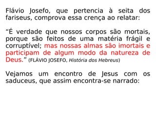 Então, é certo que, ao tempo de Jesus, havia
a crença na imortalidade da alma, fato que
também se pode confirmar com o historiador
hebreu Flávio Josefo (37-103 d.C.).
Segundo Josefo, os fariseus e os essênios ti-
nham a alma como imortal; apenas os sadu-
ceus não comungavam com tal ideia, pois
eram esses da opinião de que a alma morria
juntamente com o corpo, e, em virtude disso,
não havia recompensa nem castigo num ou-
tro mundo. (JOSEFO, História dos Hebreus)
 