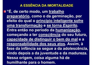 A ESSÊNCIA DA IMORTALIDADE
“É, de certo modo, um trabalho
preparatório, como o da germinação, por
efeito do qual o princípio inteligente sofre
uma transformação e se torna Espírito.
Entra então no período da humanização,
começando a ter consciência do seu futuro,
capacidade de distinguir o bem do mal e a
responsabilidade dos seus atos. Assim, à
fase da infância se segue a da adolescência,
vindo depois a da juventude e da madureza.
Nessa origem, coisa alguma há de
humilhante para o homem.
 