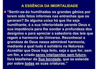 A ESSÊNCIA DA IMORTALIDADE
“Sentir-se-ão humilhados os grandes gênios por
terem sido fetos informes nas entranhas que os
geraram? Se alguma coisa há que lhe seja
humilhante, é a sua inferioridade perante Deus e
sua impotência para lhe sondar a profundeza dos
desígnios e para apreciar a sabedoria das leis que
regem a harmonia do Universo. Reconhecei a
grandeza de Deus nessa admirável harmonia,
mediante a qual tudo é solidário na Natureza.
Acreditar que Deus haja feito, seja o que for, sem
um fim, e criado seres inteligentes sem futuro,
fora blasfemar da Sua bondade, que se estende
por sobre todas as suas criaturas.”
 