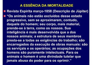 A ESSÊNCIA DA IMORTALIDADE
Revista Espírita março-1858 (Descrição de Júpiter)
“Os animais não estão excluídos desse estado
progressivo, sem se aproximarem, contudo,
daquele do homem; seu corpo, mais material,
prende-se à terra, como os nossos. Sua
inteligência é mais desenvolvida que a dos
nossos animais; a estrutura de seus membros
presta-se a todas as exigências do trabalho; são
encarregados da execução de obras manuais: são
os serviçais e os operários; as ocupações dos
homens são puramente intelectuais. Para os
animais o homem é uma divindade tutelar que
jamais abusa do poder para os oprimir.”
 