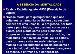 A ESSÊNCIA DA IMORTALIDADE
Revista Espírita agosto -1858 (Descrição de
Júpiter)
“Desse modo, para qualquer lado que nos
voltemos, a harmonia do Universo se resume
sempre em uma única lei: o progresso, por toda
parte e para todos, para o animal como para a
planta, para planta como para o mineral;
progresso puramente material, a princípio, nas
moléculas insensíveis do metal ou do calhau,
para tornar-se cada vez mais inteligente à
medida que ascendemos à escala dos seres e
que a individualidade tende a desembaraçar-se
da massa, a afirmar-se, a conhecer-se.
 