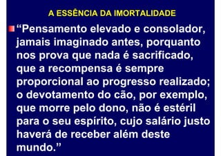 A ESSÊNCIA DA IMORTALIDADE
“Pensamento elevado e consolador,
jamais imaginado antes, porquanto
nos prova que nada é sacrificado,
que a recompensa é sempre
proporcional ao progresso realizado;
o devotamento do cão, por exemplo,
que morre pelo dono, não é estéril
para o seu espírito, cujo salário justo
haverá de receber além deste
mundo.”
 