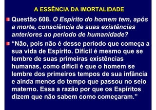 A ESSÊNCIA DA IMORTALIDADE
Questão 608. O Espírito do homem tem, após
a morte, consciência de suas existências
anteriores ao período de humanidade?
“Não, pois não é desse período que começa a
sua vida de Espírito. Difícil é mesmo que se
lembre de suas primeiras existências
humanas, como difícil é que o homem se
lembre dos primeiros tempos de sua infância
e ainda menos do tempo que passou no seio
materno. Essa a razão por que os Espíritos
dizem que não sabem como começaram.”
 
