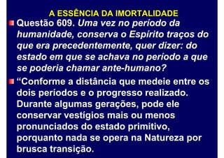 A ESSÊNCIA DA IMORTALIDADE
Questão 609. Uma vez no período da
humanidade, conserva o Espírito traços do
que era precedentemente, quer dizer: do
estado em que se achava no período a que
se poderia chamar ante-humano?
“Conforme a distância que medeie entre os
dois períodos e o progresso realizado.
Durante algumas gerações, pode ele
conservar vestígios mais ou menos
pronunciados do estado primitivo,
porquanto nada se opera na Natureza por
brusca transição.
 