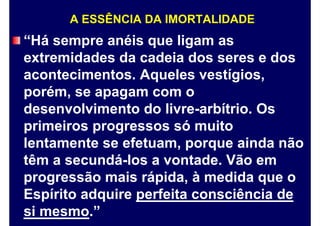 A ESSÊNCIA DA IMORTALIDADE
“Há sempre anéis que ligam as
extremidades da cadeia dos seres e dos
acontecimentos. Aqueles vestígios,
porém, se apagam com o
desenvolvimento do livre-arbítrio. Os
primeiros progressos só muito
lentamente se efetuam, porque ainda não
têm a secundá-los a vontade. Vão em
progressão mais rápida, à medida que o
Espírito adquire perfeita consciência de
si mesmo.”
 