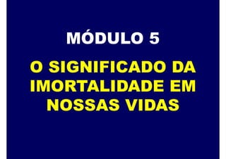 MÓDULO 5
O SIGNIFICADO DA
IMORTALIDADE EM
NOSSAS VIDAS
 
