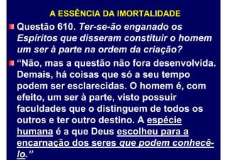 A ESSÊNCIA DA IMORTALIDADE
Questão 610. Ter-se-ão enganado os
Espíritos que disseram constituir o homem
um ser à parte na ordem da criação?
“Não, mas a questão não fora desenvolvida.
Demais, há coisas que só a seu tempo
podem ser esclarecidas. O homem é, com
efeito, um ser à parte, visto possuir
faculdades que o distinguem de todos os
outros e ter outro destino. A espécie
humana é a que Deus escolheu para a
encarnação dos seres que podem conhecê-
lo.”
 