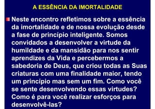 A ESSÊNCIA DA IMORTALIDADE
Neste encontro refletimos sobre a essência
da imortalidade e de nossa evolução desde
a fase de princípio inteligente. Somos
convidados a desenvolver a virtude da
humildade e da mansidão para nos sentir
aprendizes da Vida e percebermos a
sabedoria de Deus, que criou todas as Suas
criaturas com uma finalidade maior, tendo
um princípio mas sem um fim. Como você
se sente desenvolvendo essas virtudes?
Como é para você realizar esforços para
desenvolvê-las?
 