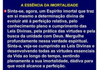 A ESSÊNCIA DA IMORTALIDADE
Sinta-se, agora, um Espírito imortal que traz
em si mesmo a determinação divina de
evoluir até à perfeição relativa, pelo
conhecimento pleno e cumprimento das
Leis Divinas, pela prática das virtudes e pela
busca da unidade com Deus. Mergulhe
profundamente nessa verdade espiritual.
Sinta-a, veja-se cumprindo as Leis Divinas e
desenvolvendo todas as virtudes essenciais
da Vida ao longo do tempo, sentindo
plenamente a sua imortalidade, dádiva para
que você alcance a perfeição.
 