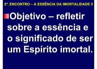 2º. ENCONTRO – A ESSÊNCIA DA IMORTALIDADE II
Objetivo – refletir
sobre a essência e
o significado de ser
um Espírito imortal.
 