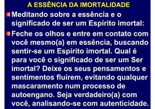 A ESSÊNCIA DA IMORTALIDADE
Meditando sobre a essência e o
significado de ser um Espírito imortal:
Feche os olhos e entre em contato com
você mesmo(a) em essência, buscando
sentir-se um Espírito imortal. Qual é
para você o significado de ser um Ser
imortal? Deixe os seus pensamentos e
sentimentos fluírem, evitando qualquer
mascaramento num processo de
autoengano. Seja verdadeiro(a) com
você, analisando-se com autenticidade.
 