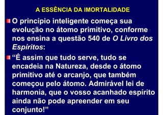 A ESSÊNCIA DA IMORTALIDADE
O princípio inteligente começa sua
evolução no átomo primitivo, conforme
nos ensina a questão 540 de O Livro dos
Espíritos:
“É assim que tudo serve, tudo se
encadeia na Natureza, desde o átomo
primitivo até o arcanjo, que também
começou pelo átomo. Admirável lei de
harmonia, que o vosso acanhado espírito
ainda não pode apreender em seu
conjunto!”
 