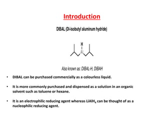 Introduction
• DIBAL can be purchased commercially as a colourless liquid.
• It is more commonly purchased and dispensed as a solution in an organic
solvent such as toluene or hexane.
• It is an electrophilic reducing agent whereas LiAlH4 can be thought of as a
nucleophilic reducing agent.
 