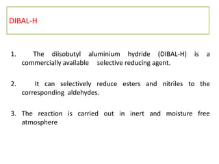 DIBAL-H
1. The diisobutyl aluminium hydride (DIBAL-H) is a
commercially available selective reducing agent.
2. It can selectively reduce esters and nitriles to the
corresponding aldehydes.
3. The reaction is carried out in inert and moisture free
atmosphere
 