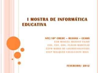 I MOSTRA DE INFORMÁTICA
EDUCATIVA


        NTE/10ª CREDE – RUSSAS – CEARÁ
              EEM MANUEL MATOSO FILHO
         COL. EST. GOV. FLÁVIO MARCÍLIO
        EEFM MARIA DE LOURDESOLIVEIRA
        EEEP WALQUER CAVALCANTE MAIA




                       FEVEREIRO/ 2012
 