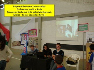 Projeto Atletismo e Livro da Vida
          Professores Jandir e Sonia
( A apresentação era feita pelos Monitores de
       Mídias – Lucas, Eduarda e Kevin)
 
