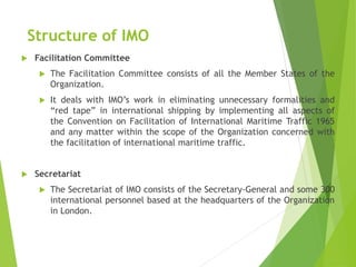 Structure of IMO
 Facilitation Committee
 The Facilitation Committee consists of all the Member States of the
Organization.
 It deals with IMO’s work in eliminating unnecessary formalities and
“red tape” in international shipping by implementing all aspects of
the Convention on Facilitation of International Maritime Traffic 1965
and any matter within the scope of the Organization concerned with
the facilitation of international maritime traffic.
 Secretariat
 The Secretariat of IMO consists of the Secretary-General and some 300
international personnel based at the headquarters of the Organization
in London.
 
