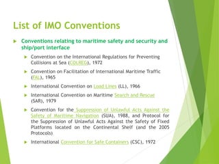 List of IMO Conventions
 Conventions relating to maritime safety and security and
ship/port interface
 Convention on the International Regulations for Preventing
Collisions at Sea (COLREG), 1972
 Convention on Facilitation of International Maritime Traffic
(FAL), 1965
 International Convention on Load Lines (LL), 1966
 International Convention on Maritime Search and Rescue
(SAR), 1979
 Convention for the Suppression of Unlawful Acts Against the
Safety of Maritime Navigation (SUA), 1988, and Protocol for
the Suppression of Unlawful Acts Against the Safety of Fixed
Platforms located on the Continental Shelf (and the 2005
Protocols)
 International Convention for Safe Containers (CSC), 1972
 