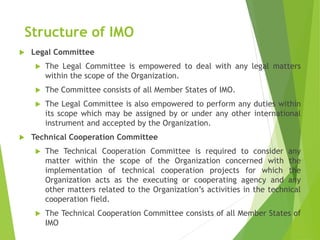 Structure of IMO
 Legal Committee
 The Legal Committee is empowered to deal with any legal matters
within the scope of the Organization.
 The Committee consists of all Member States of IMO.
 The Legal Committee is also empowered to perform any duties within
its scope which may be assigned by or under any other international
instrument and accepted by the Organization.
 Technical Cooperation Committee
 The Technical Cooperation Committee is required to consider any
matter within the scope of the Organization concerned with the
implementation of technical cooperation projects for which the
Organization acts as the executing or cooperating agency and any
other matters related to the Organization’s activities in the technical
cooperation field.
 The Technical Cooperation Committee consists of all Member States of
IMO
 