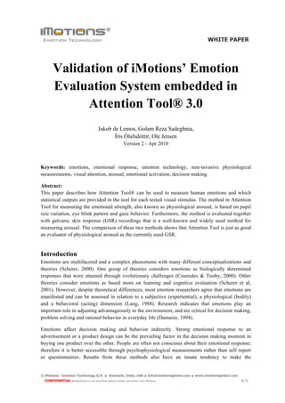 WHITE PAPER




        Validation of iMotions’ Emotion
        Evaluation System embedded in
              Attention Tool® 3.0
                                           Jakob de Lemos, Golam Reza Sadeghnia,
                                                  Íris Ólafsdóttir, Ole Jensen
                                                              Version 2 - Apr 2010



Keywords: emotions, emotional response, emotion technology, non-invasive physiological
measurements, visual attention, arousal, emotional activation, decision making.

Abstract:
This paper describes how Attention Tool® can be used to measure human emotions and which
statistical outputs are provided in the tool for each tested visual stimulus. The method in Attention
Tool for measuring the emotional strength, also known as physiological arousal, is based on pupil
size variation, eye blink pattern and gaze behavior. Furthermore, the method is evaluated together
with galvanic skin response (GSR) recordings that is a well-known and widely used method for
measuring arousal. The comparison of these two methods shows that Attention Tool is just as good
an evaluator of physiological arousal as the currently used GSR.


Introduction
Emotions are multifaceted and a complex phenomena with many different conceptualizations and
theories (Scherer, 2000). One group of theories considers emotions as biologically determined
responses that were attained through evolutionary challenges (Cosmides & Tooby, 2000). Other
theories consider emotions as based more on learning and cognitive evaluation (Scherer et al,
2001). However, despite theoretical differences, most emotion researchers agree that emotions are
manifested and can be assessed in relation to a subjective (experiential), a physiological (bodily)
and a behavioral (acting) dimension (Lang, 1988). Research indicates that emotions play an
important role in adjusting advantageously to the environment, and are critical for decision making,
problem solving and rational behavior in everyday life (Damasio, 1994).

Emotions affect decision making and behavior indirectly. Strong emotional response to an
advertisement or a product design can be the prevailing factor in the decision making moment in
buying one product over the other. People are often not conscious about their emotional response;
therefore it is better accessible through psychophysiological measurements rather than self report
or questionnaires. Results from these methods also have an innate tendency to make the


© iMotions - Emotion Technology A/S            .   Denmark, India, USA        .   info@imotionsglobal.com   .   www.imotionsglobal.com
  CONFIDENTIAL Redistribution is not permitted without written permission from iMotions.                                                 1/20
 
