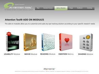 BEYOND EYE TRACKING™

                                                         ®
                                                                       Tour           Standard License                Add on Modules                 Usage             Hardware                Licensing
EYE TRACKING SOFTWARE FOR MARKET RESEARCH & USABILITY




Attention Tool® ADD ON MODULES
The add on modules allow you to customize and scale any eye tracking solution according to your speciﬁc research needs.




USABILITY Module                         MOVIE Module                          READING Module                              EMOTION Metrics                                SHARING Module




                  Redistribution is not permitted without written permission from iMotions. “iMotions’ trademarks” are registered trademarks of iMotions - Emotion Technology A/S in the US and EU.
 
