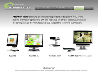 BEYOND EYE TRACKING™

                                                         ®
                                                                       Tour           Standard License                Add on Modules                 Usage             Hardware                Licensing
EYE TRACKING SOFTWARE FOR MARKET RESEARCH & USABILITY




              Attention Tool® software is hardware independent and supports the 2 world
              leading eye tracking platforms, SMI and Tobii. We are ofﬁcial resellers & guarantee
              the same prices as the manufacturers. We support the following eye trackers:




        Tobii T60                                   Tobii T60 XL                                    The Tobii X120                                The SMI RED (All-in-one-system)




                  Redistribution is not permitted without written permission from iMotions. “iMotions’ trademarks” are registered trademarks of iMotions - Emotion Technology A/S in the US and EU.
 