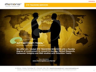 CONFIDENTIAL



                             EYE TRACKING SERVICES




                    BEYOND EYE TRACKING™

                                                                               ®

 EYE TRACKING / READING METRICS / EMOTION METRICS


  We offer US / Global EYE TRACKING SERVICES with a flexible
  degree of involvement to consult & manage Market Research,
  Consumer Insights and R&D studies with Attention Tool®.


                                                       More information
                                                www.imotionsglobal.com/Service




© iMotions - Emotion Technology A/S • Denmark, India, USA • sales@imotionsglobal.com • www.imotionsglobal.com
   Redistribution is not permitted without written permission from iMotions. “iMotions’ trademarks” are registered trademarks of iMotions - Emotion Technology A/S in the US and EU.
                                                                                                                                                                                                1
 