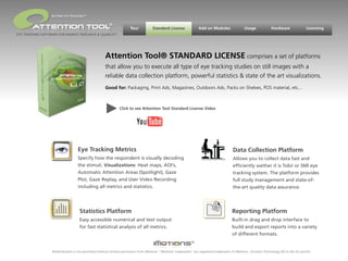 BEYOND EYE TRACKING™

                                                         ®
                                                                       Tour           Standard License                Add on Modules                 Usage             Hardware                Licensing
EYE TRACKING SOFTWARE FOR MARKET RESEARCH & USABILITY




                                                      Attention Tool® STANDARD LICENSE comprises a set of platforms
                                                      that allow you to execute all type of eye tracking studies on still images with a
                                                      reliable data collection platform, powerful statistics & state of the art visualizations.
                                                      Good for: Packaging, Print Ads, Magazines, Outdoors Ads, Packs on Shelves, POS material, etc...



                                                                Click to see Attention Tool Standard License Video




                                   Eye Tracking Metrics                                                                                      Data Collection Platform
                                   Specify how the respondent is visually decoding                                                           Allows you to collect data fast and
                                   the stimuli. Visualizations: Heat maps, AOI’s,                                                            efﬁciently wether it is Tobii or SMI eye
                                   Automatic Attention Areas (Spotlight), Gaze                                                               tracking system. The platform provides
                                   Plot, Gaze Replay, and User Video Recording                                                               full study management and state-of-
                                   including all metrics and statistics.                                                                     the-art quality data assurance.




                                    Statistics Platform                                                                                      Reporting Platform
                                    Easy accessible numerical and text output                                                                Built-in drag and drop interface to
                                    for fast statistical analysis of all metrics.                                                            build and export reports into a variety
                                                                                                                                             of different formats.


                  Redistribution is not permitted without written permission from iMotions. “iMotions’ trademarks” are registered trademarks of iMotions - Emotion Technology A/S in the US and EU.
 
