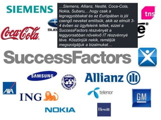 …Siemens, Allianz, Nestlé, Coca-Cola,
Nokia, Subaru,…hogy csak a
legnagyobbakat és az Európában is jól
csengő neveket említsük, akik az elmúlt 3-
4 évben az ügyfeleink lettek, ezzel a
SuccessFactors részvényét a
leggyorsabban növekvő IT részvénnyé
téve. Köszönjük nekik, reméljük
megszolgáljuk a bizalmukat…
 