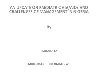AN UPDATE ON PAEDIATRIC HIV/AIDS AND
CHALLENGES OF MANAGEMENT IN NIGERIA
By
IMOUDU I A
MODERATOR DR UMAR L W
 