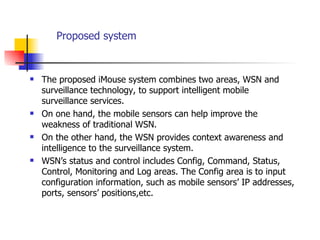 Proposed system The proposed iMouse system combines two areas, WSN and surveillance technology, to support intelligent mobile surveillance services. On one hand, the mobile sensors can help improve the weakness of traditional WSN. On the other hand, the WSN provides context awareness and intelligence to the surveillance system.  WSN’s status and control includes Config, Command, Status, Control, Monitoring and Log areas. The Config area is to input configuration information, such as mobile sensors’ IP addresses, ports, sensors’ positions,etc. 
