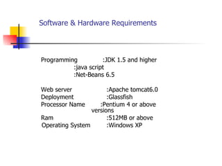 Software & Hardware Requirements   Programming  :JDK 1.5 and higher :java script :Net-Beans 6.5 Web server  :Apache tomcat6.0 Deployment  :Glassfish  Processor Name  :Pentium 4 or above  versions Ram  :512MB or above Operating System  :Windows XP 