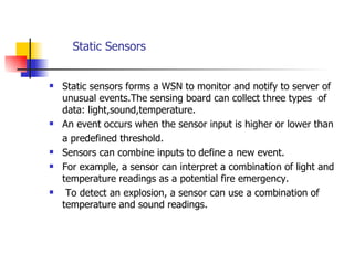   Static Sensors Static sensors forms a WSN to monitor and notify to server of unusual events.The sensing board can collect three types  of data: light,sound,temperature. An event occurs when the sensor input is higher or lower than  a predefined threshold.  Sensors can combine inputs to define a new event.  For example, a sensor can interpret a combination of light and temperature readings as a potential fire emergency. To detect an explosion, a sensor can use a combination of temperature and sound readings.  
