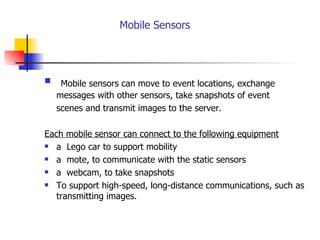   Mobile Sensors   Mobile sensors can move to event locations, exchange messages with other sensors, take snapshots of event  scenes and transmit images to the server. Each mobile sensor can connect to the following equipment a  Lego car to support mobility  a  mote, to communicate with the static sensors a  webcam, to take snapshots To support high-speed, long-distance communications, such as transmitting images. 