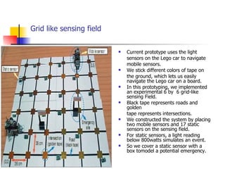 Grid like sensing field Current prototype uses the light sensors on the Lego car to navigate mobile sensors. We stick different colors of tape on the ground, which lets us easily navigate the Lego car on a board. In this prototyping, we implemented an experimental 6 by  6 grid-like sensing Field.  Black tape represents roads and golden  tape represents intersections. We constructed the system by placing two mobile sensors and 17 static sensors on the sensing field. For static sensors, a light reading below 800watts simulates an event. So we cover a static sensor with a box tomodel a potential emergency. 